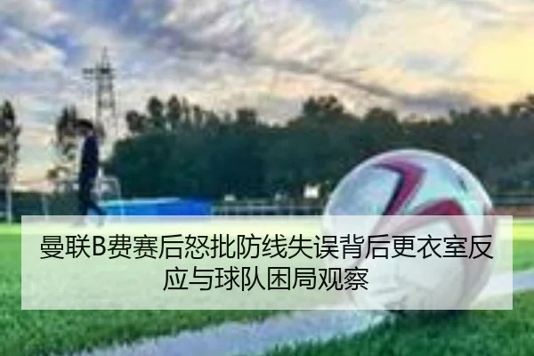曼联B费赛后怒批防线失误背后更衣室反应与球队困局观察
