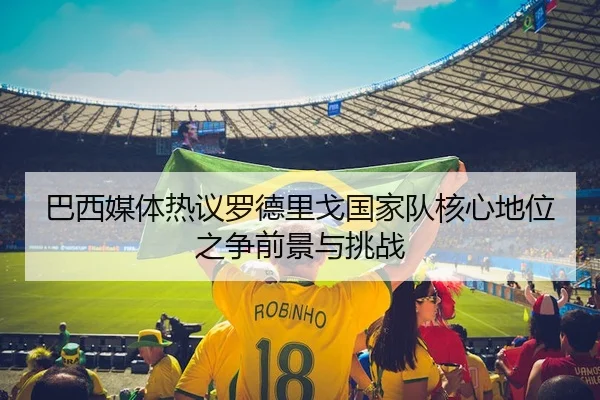 巴西媒体热议罗德里戈国家队核心地位之争前景与挑战
