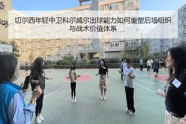 切尔西年轻中卫科尔威尔出球能力如何重塑后场组织与战术价值体系
