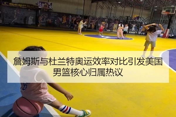 詹姆斯与杜兰特奥运效率对比引发美国男篮核心归属热议
